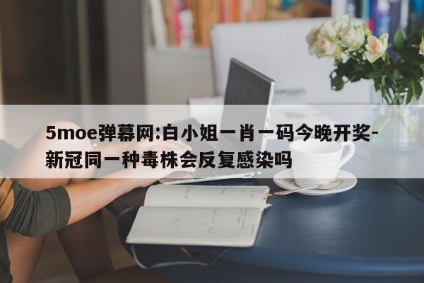 5moe弹幕网:白小姐一肖一码今晚开奖-新冠同一种毒株会反复感染吗  第1张