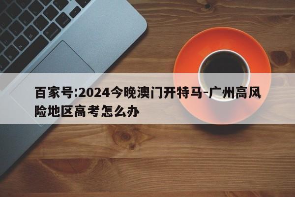 百家号:2024今晚澳门开特马-广州高风险地区高考怎么办