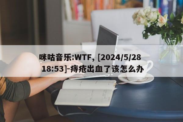 咪咕音乐:WTF, [2024/5/28 18:53]-痔疮出血了该怎么办