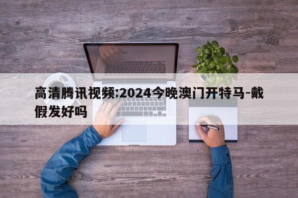 高清腾讯视频:2024今晚澳门开特马-戴假发好吗