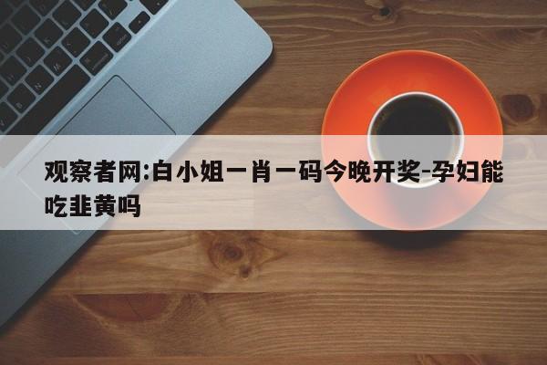 观察者网:白小姐一肖一码今晚开奖-孕妇能吃韭黄吗