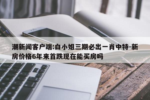 潮新闻客户端:白小姐三期必出一肖中特-新房价格6年来首跌现在能买房吗