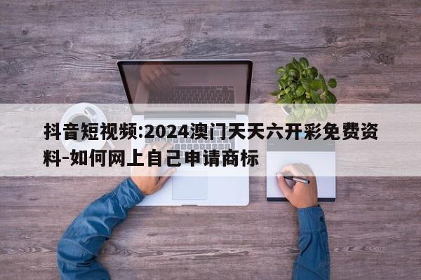 抖音短视频:2024澳门天天六开彩免费资料-如何网上自己申请商标