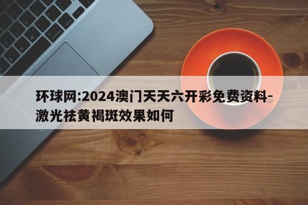 环球网:2024澳门天天六开彩免费资料-激光祛黄褐斑效果如何  第1张