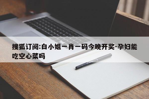 搜狐订阅:白小姐一肖一码今晚开奖-孕妇能吃空心菜吗