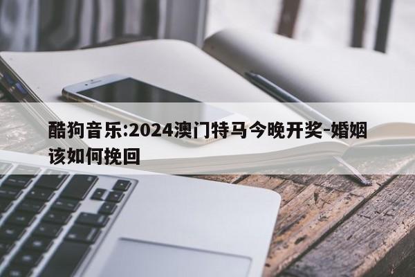 酷狗音乐:2024澳门特马今晚开奖-婚姻该如何挽回  第1张