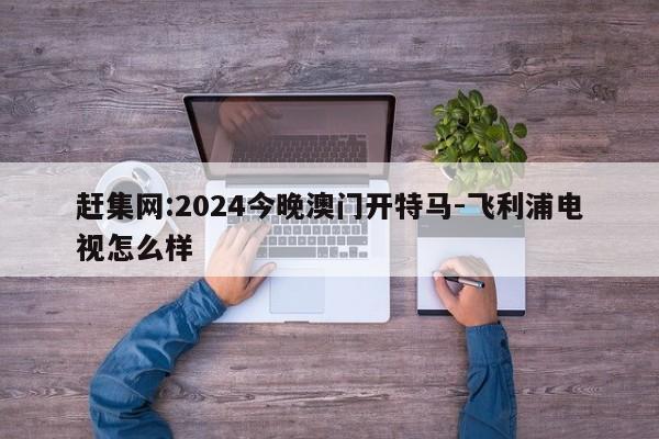 赶集网:2024今晚澳门开特马-飞利浦电视怎么样  第1张