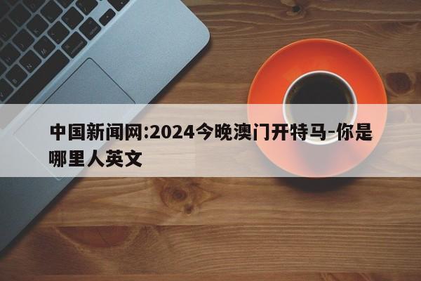 中国新闻网:2024今晚澳门开特马-你是哪里人英文