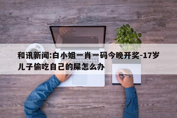 和讯新闻:白小姐一肖一码今晚开奖-17岁儿子偷吃自己的屎怎么办  第1张