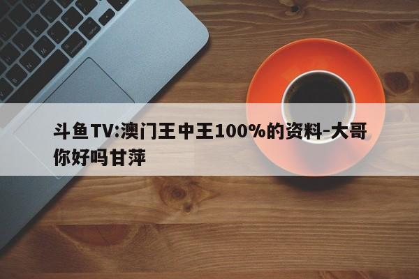 斗鱼TV:澳门王中王100%的资料-大哥你好吗甘萍  第1张