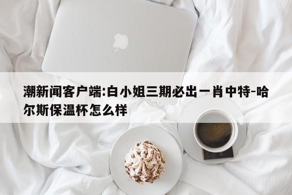 潮新闻客户端:白小姐三期必出一肖中特-哈尔斯保温杯怎么样