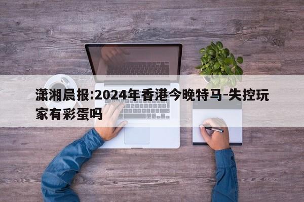 潇湘晨报:2024年香港今晚特马-失控玩家有彩蛋吗