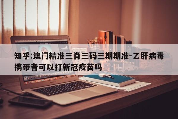 知乎:澳门精准三肖三码三期期准-乙肝病毒携带者可以打新冠疫苗吗  第1张