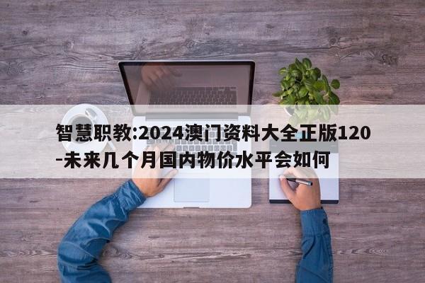 智慧职教:2024澳门资料大全正版120-未来几个月国内物价水平会如何  第1张