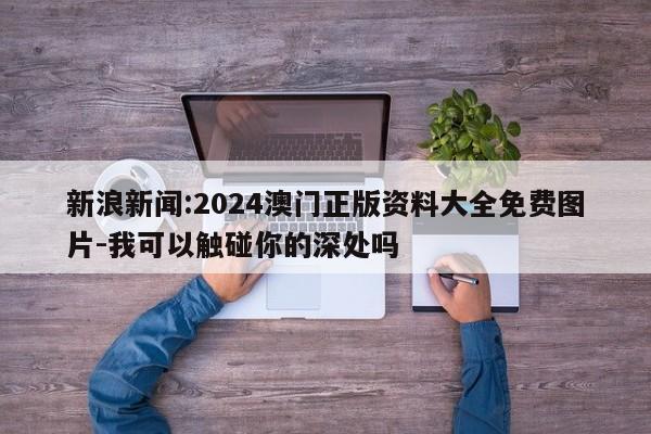 新浪新闻:2024澳门正版资料大全免费图片-我可以触碰你的深处吗