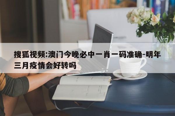 搜狐视频:澳门今晚必中一肖一码准确-明年三月疫情会好转吗  第1张