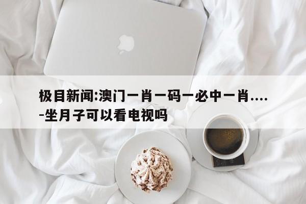 极目新闻:澳门一肖一码一必中一肖....-坐月子可以看电视吗