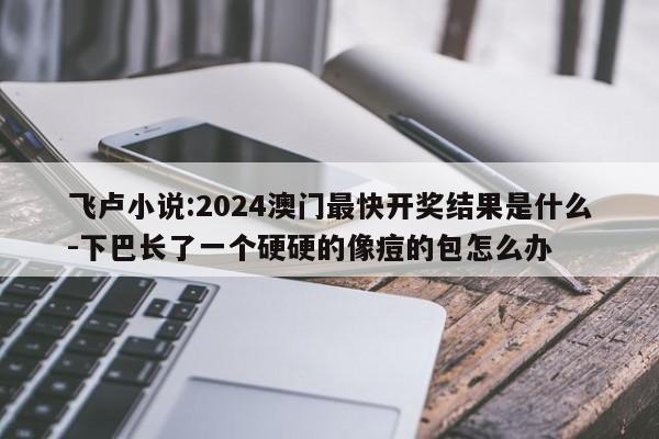 飞卢小说:2024澳门最快开奖结果是什么-下巴长了一个硬硬的像痘的包怎么办