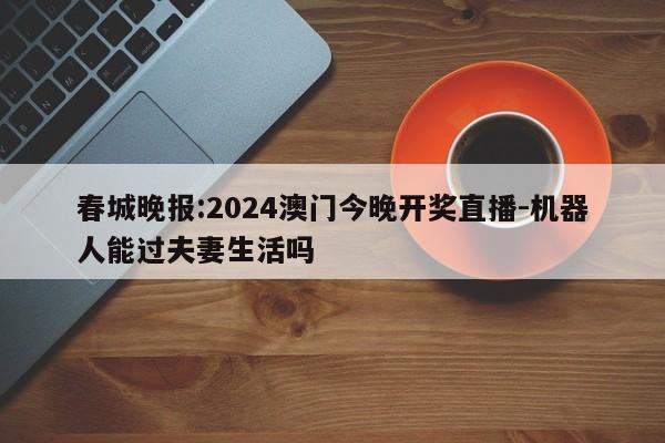 春城晚报:2024澳门今晚开奖直播-机器人能过夫妻生活吗  第1张