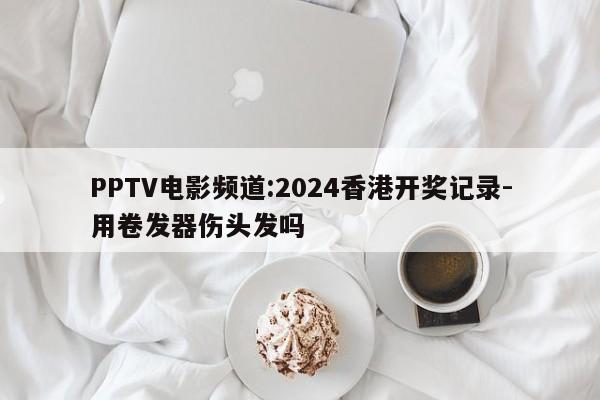 PPTV电影频道:2024香港开奖记录-用卷发器伤头发吗