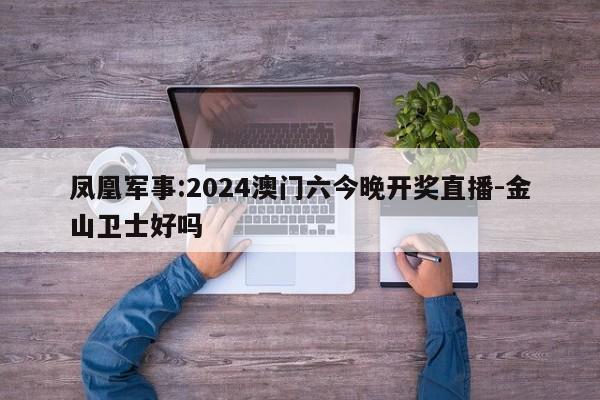 凤凰军事:2024澳门六今晚开奖直播-金山卫士好吗