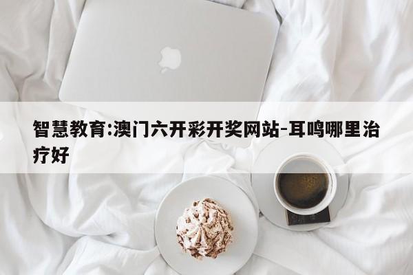 智慧教育:澳门六开彩开奖网站-耳鸣哪里治疗好