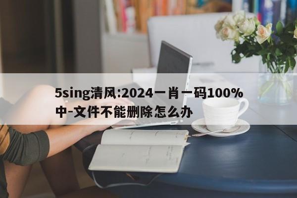 5sing清风:2024一肖一码100%中-文件不能删除怎么办