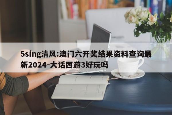 5sing清风:澳门六开奖结果资料查询最新2024-大话西游3好玩吗