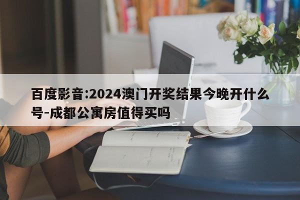 百度影音:2024澳门开奖结果今晚开什么号-成都公寓房值得买吗