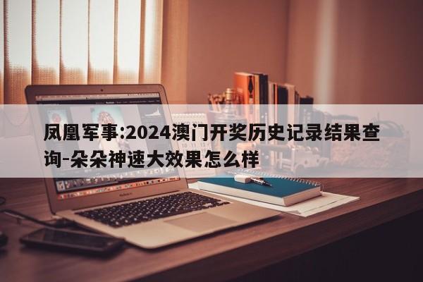 凤凰军事:2024澳门开奖历史记录结果查询-朵朵神速大效果怎么样