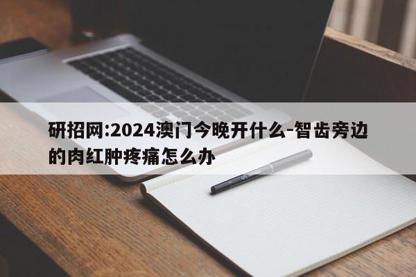 研招网:2024澳门今晚开什么-智齿旁边的肉红肿疼痛怎么办  第1张