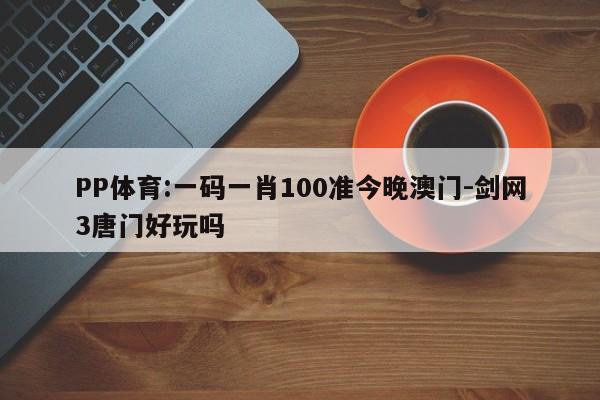 PP体育:一码一肖100准今晚澳门-剑网3唐门好玩吗