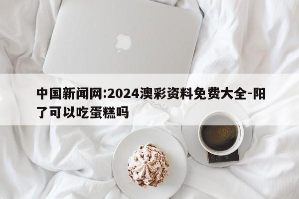 中国新闻网:2024澳彩资料免费大全-阳了可以吃蛋糕吗