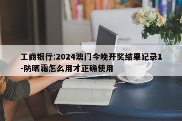 工商银行:2024澳门今晚开奖结果记录1-防晒霜怎么用才正确使用