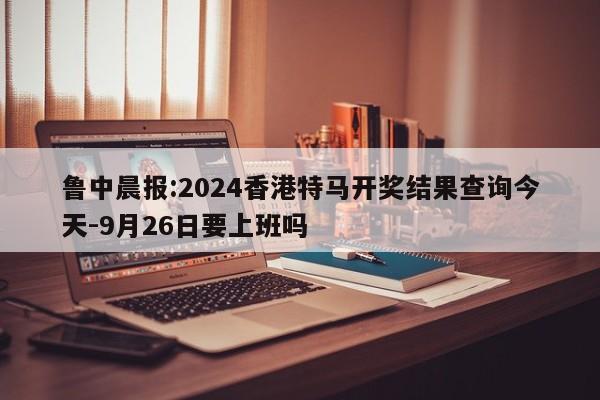 鲁中晨报:2024香港特马开奖结果查询今天-9月26日要上班吗