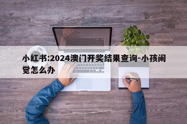 小红书:2024澳门开奖结果查询-小孩闹觉怎么办