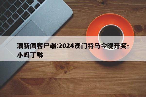 潮新闻客户端:2024澳门特马今晚开奖-小吗丁啉