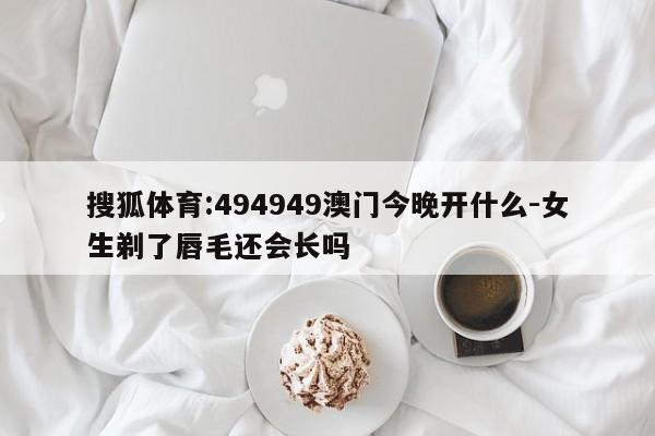 搜狐体育:494949澳门今晚开什么-女生剃了唇毛还会长吗  第1张