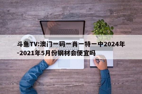 斗鱼TV:澳门一码一肖一特一中2024年-2021年5月份钢材会便宜吗