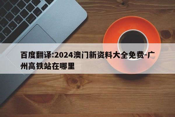 百度翻译:2024澳门新资料大全免费-广州高铁站在哪里  第1张