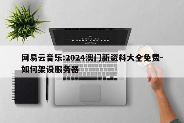 网易云音乐:2024澳门新资料大全免费-如何架设服务器