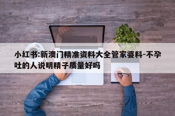 小红书:新澳门精准资料大全管家婆料-不孕吐的人说明精子质量好吗