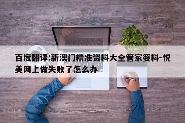 百度翻译:新澳门精准资料大全管家婆料-悦美网上做失败了怎么办