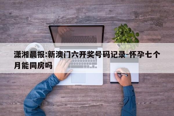 潇湘晨报:新澳门六开奖号码记录-怀孕七个月能同房吗