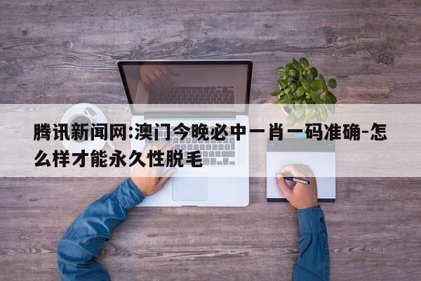 腾讯新闻网:澳门今晚必中一肖一码准确-怎么样才能永久性脱毛