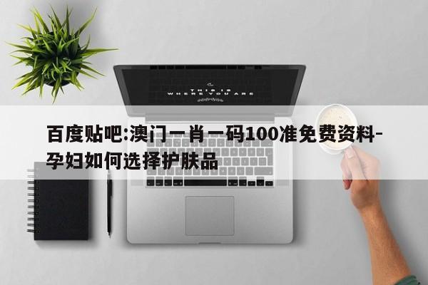 百度贴吧:澳门一肖一码100准免费资料-孕妇如何选择护肤品