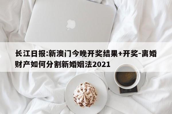 长江日报:新澳门今晚开奖结果+开奖-离婚财产如何分割新婚姻法2021