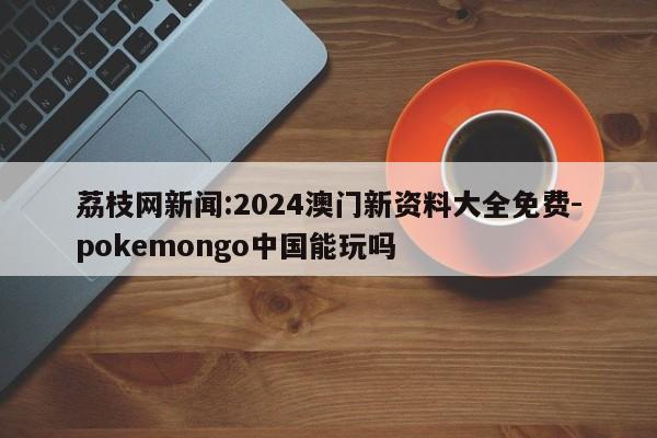 荔枝网新闻:2024澳门新资料大全免费-pokemongo中国能玩吗