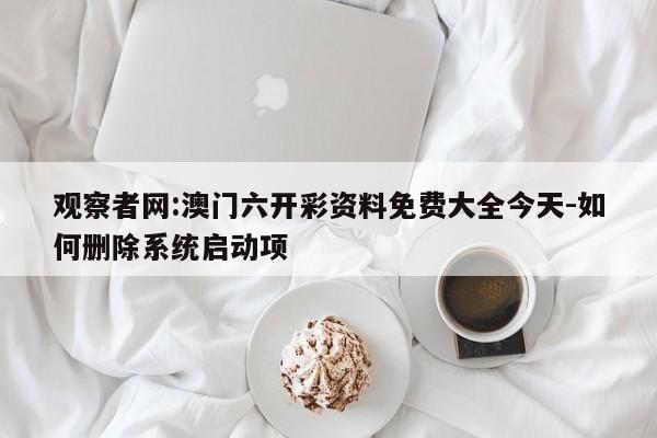 观察者网:澳门六开彩资料免费大全今天-如何删除系统启动项