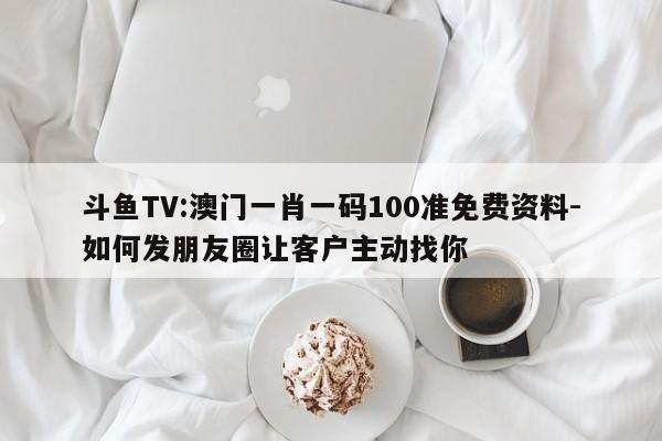 斗鱼TV:澳门一肖一码100准免费资料-如何发朋友圈让客户主动找你